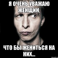 Я очень уважаю женщин, что бы жениться на них...