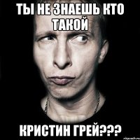 ты не знаешь кто такой КРИСТИН ГРЕЙ???