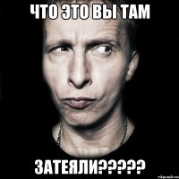 что это вы там затеяли?????