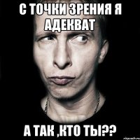 С ТОЧКИ ЗРЕНИЯ Я АДЕКВАТ А ТАК ,КТО ТЫ??