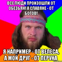 Все люди произошли от обезьян! А славяне - от богов! Я например - от Велеса, а мой друг - от Перуна