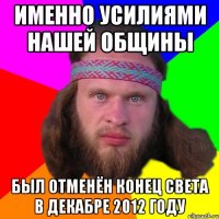 именно усилиями нашей общины был отменён конец света в декабре 2012 году