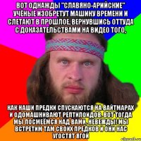 Вот однажды "славяно-арийские" учёные изобретут машину времени и слетают в прошлое, вернувшись оттуда с доказательствами на видео того, как наши предки спускаются на вайтмарах и одомашнивают рептилоидов. Вот тогда мы посмеёмся над вами, невежды! Мы встретим там своих предков и они нас угостят ягой