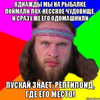 однажды мы на рыбалке поймали лох-несское чудовище, и сразу же его одомашнили пускай знает, рептилоид, где его место!