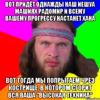 вот придёт однажды наш иешуа машиях радомир и всему вашему прогрессу настанет хана вот тогда мы попрыгаем чрез кострище, в котором сгорит вся ваша "высокая техника"