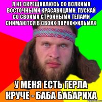 Я не скрещиваюсь со всякими восточными красавицами. Пускай со своими стройными телами снимаются в своих порнофильмах У меня есть герла круче - баба бабариха