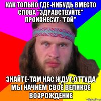 как только где-нибудь вместо слова "здравствуйте" произнесут-"гой" знайте-там нас ждут,оттуда мы начнём своё великое возрождение