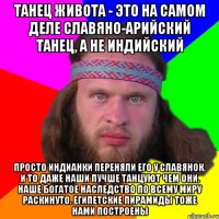 танец живота - это на самом деле славяно-арийский танец, а не индийский просто индианки переняли его у славянок. и то даже наши лучше танцуют чем они. наше богатое наследство по всему миру раскинуто. египетские пирамиды тоже нами построены