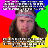 наука - это настолько поганое учение о мракобесии, что порою весь мир хочется угондошить ядерной бомбой, что в нём на свет рождаются те, кто опровергает учение ведунов весь мир должен мне верить! не потому что я так хочу, а потому что мне не нравится та история, которую нам преподносят. Я хочу чтобы атлантида была!