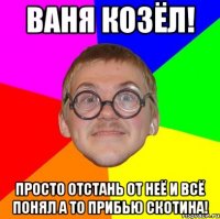 Ваня козёл! просто отстань от неё и всё понял а то прибью скотина!