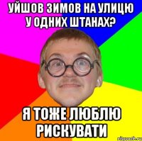 уйшов зимов на улицю у одних штанах? я тоже люблю рискувати