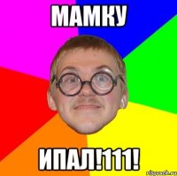 МАМКУ ИПАЛ!111!