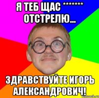 Я теб щас ******* отстрелю... Здравствуйте Игорь Александрович!