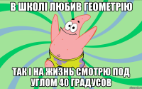 в школі любив геометрію Так і на жизнь смотрю под углом 40 градусов