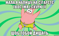 мала,я напишу на сігарєтє твоє імя і скурю її шоб тобой дишать