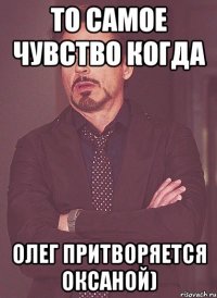 То самое чувство когда Олег притворяется Оксаной)