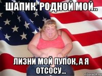 Шапик, родной мой.. Лизни мой пупок, а я отсосу...