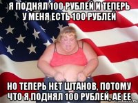 я поднял 100 рублей и теперь у меня есть 100 рублей но теперь нет штанов, потому что я поднял 100 рублей, ае ее