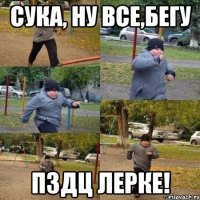 сука, ну все,бегу пздц Лерке!