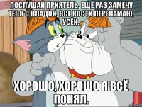 послушай приятель, ещё раз замечу тебя с владой, все кости переламаю, усёк. хорошо, хорошо я всё понял.