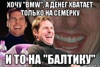 Хочу "BMW", а денег хватает только на Семёрку И то на "Балтику"