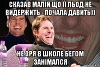 сказав малій що її льод не видержить - почала давить)) не зря в школе бегом занімался