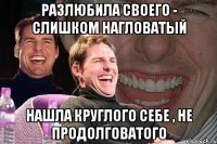 разлюбила своего - слишком нагловатый нашла круглого себе , не продолговатого