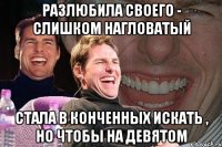 разлюбила своего - слишком нагловатый стала в конченных искать , но чтобы на девятом