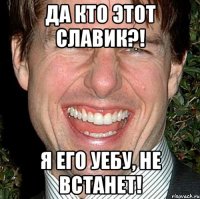 Да кто этот Славик?! Я его уебу, не встанет!