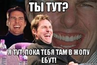 ты тут? я тут, пока тебя там в жопу ебут!