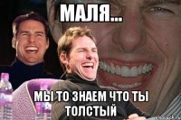 маля... мы то знаем что ты толстый