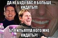 Да не буду вас я больше кидать!!! БЛЯ ИЛЬЯ!!!!А кого мне кидать?!