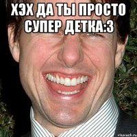 Хэх да ты просто супер детка:3 