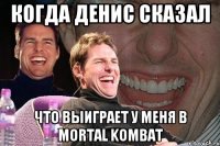 когда денис сказал что выиграет у меня в mortal kombat