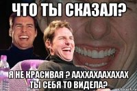 что ты сказал? я не красивая ? ааххахаахахах ты себя то видела?