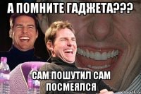 а помните Гаджета??? Сам пошутил сам посмеялся