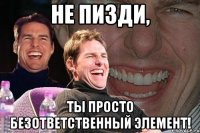 Не пизди, Ты просто безответственный элемент!