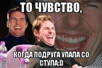 То чувство, когда подруга упала со стула:D