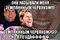 Они называли меня земляннным червяком!!! Земляннным червяком?!?? Но я то удаффффф