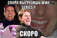 Скоро выгрузишь WWE Series ? Скоро