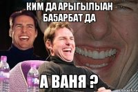 ким да арыгылыан ба5арбат да а Ваня ?