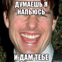 думаешь я напьюсь и дам тебе