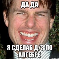 да да я сделаб д/з по алгебре