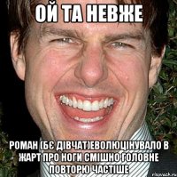 Ой та невже Роман (бє дівчат)еволюцінувало в жарт про ноги смішно головне повторю частіше