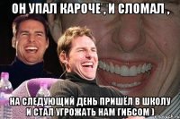 он упал кароче , и сломал , на следующий день пришёл в школу и стал угрожать нам гибсом )