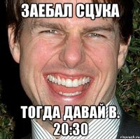 Заебал сцука Тогда давай в. 20:30