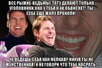 Все рыжие-ведьмы! Тату делают только уголовники,она у тебя к 40 обвиснет! Ты себе еще жопу проколи! Че ведешь себя как мелкая? Нихуя ты не женственная! И не говори что тебе насрать!