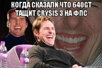 Когда сказали что 640GT тащит Crysis 3 на фпс 