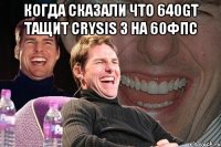 Когда сказали что 640GT тащит Crysis 3 на 60фпс 