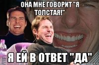 Она мне говорит "я толстая!" Я ей в ответ "да"